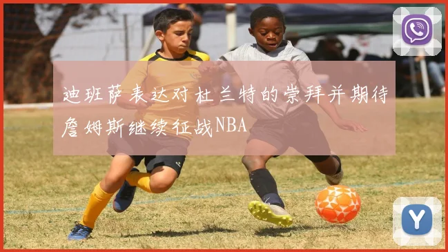 迪班萨表达对杜兰特的崇拜并期待詹姆斯继续征战NBA
