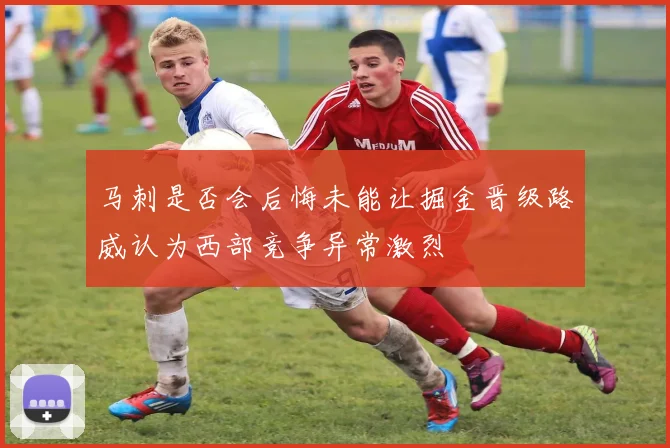 马刺是否会后悔未能让掘金晋级路威认为西部竞争异常激烈