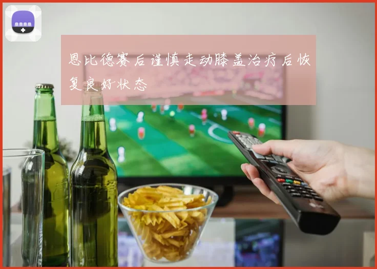 恩比德赛后谨慎走动膝盖治疗后恢复良好状态