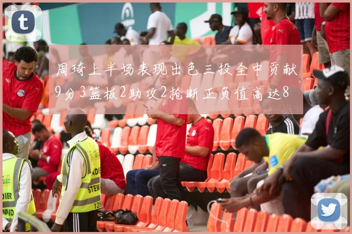 周琦上半场表现出色三投全中贡献9分3篮板2助攻2抢断正负值高达8