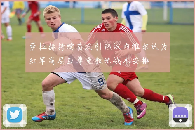萨拉赫持续首发引热议内维尔认为红军高层应尊重教练战术安排