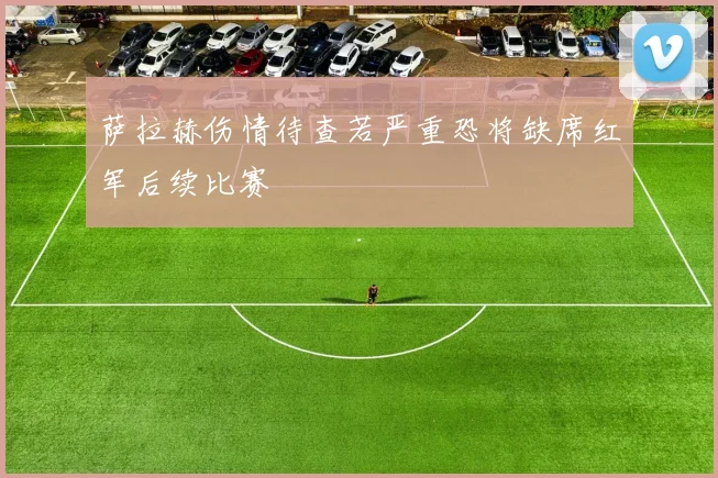 萨拉赫伤情待查若严重恐将缺席红军后续比赛