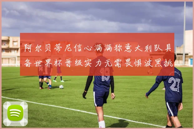 阿尔贝蒂尼信心满满称意大利队具备世界杯晋级实力无需畏惧波黑挑战