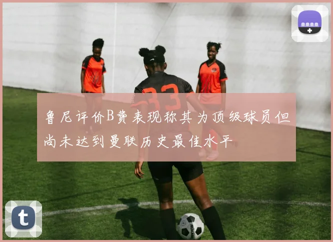 鲁尼评价B费表现称其为顶级球员但尚未达到曼联历史最佳水平