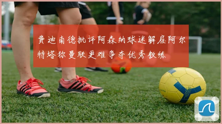费迪南德批评阿森纳球迷解雇阿尔特塔称曼联更难争夺优秀教练