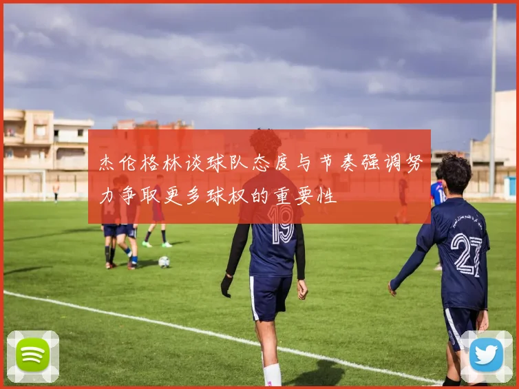 杰伦格林谈球队态度与节奏强调努力争取更多球权的重要性
