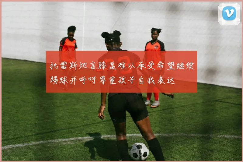 托雷斯坦言膝盖难以承受希望继续踢球并呼吁尊重孩子自我表达