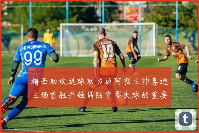 梅西助攻进球助力迈阿密主帅喜迎主场首胜并强调防守零失球的重要性