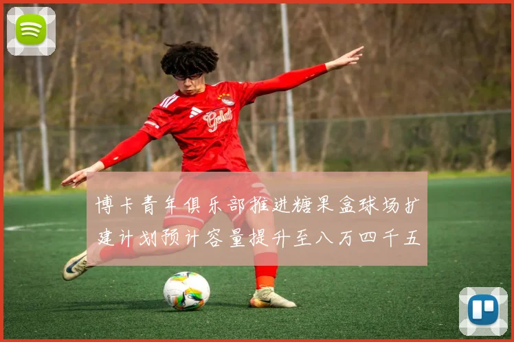 博卡青年俱乐部推进糖果盒球场扩建计划预计容量提升至八万四千五百人