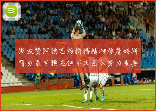 斯波赞阿德巴约拼搏精神称詹姆斯得分虽可预见但不及团队努力重要