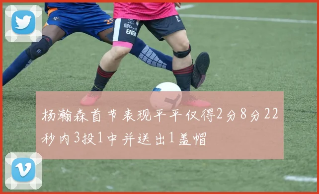 杨瀚森首节表现平平仅得2分8分22秒内3投1中并送出1盖帽