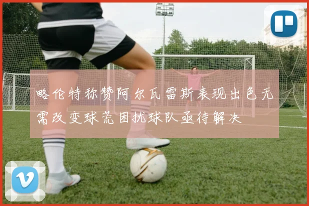 略伦特称赞阿尔瓦雷斯表现出色无需改变球荒困扰球队亟待解决
