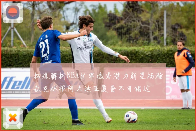 拓媒解析NBA扩军选秀潜力新星杨瀚森克林根阿夫迪亚夏普不可错过