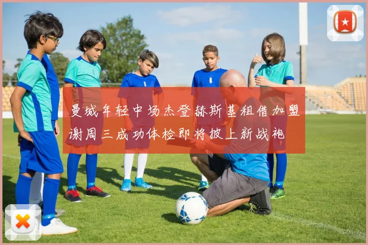 曼城年轻中场杰登赫斯基租借加盟谢周三成功体检即将披上新战袍