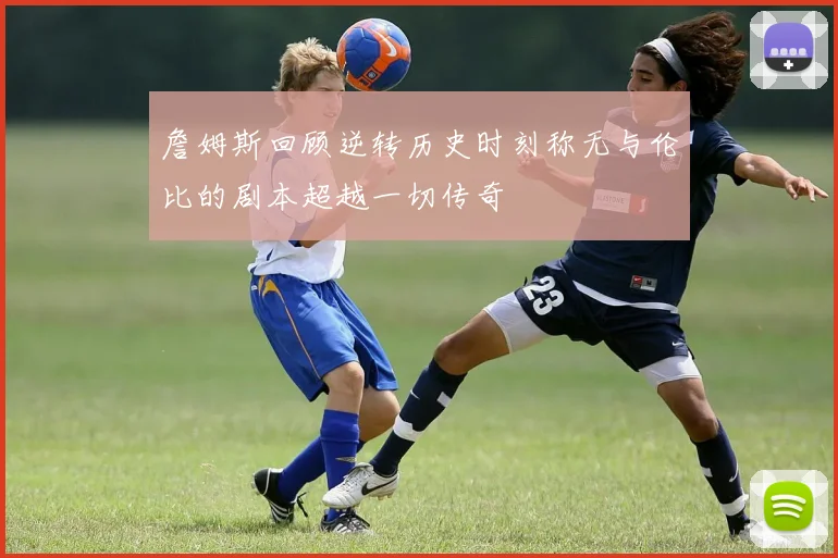 詹姆斯回顾逆转历史时刻称无与伦比的剧本超越一切传奇