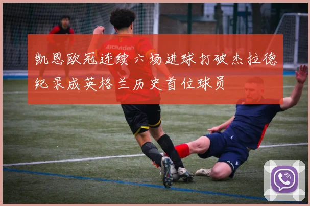 凯恩欧冠连续六场进球打破杰拉德纪录成英格兰历史首位球员