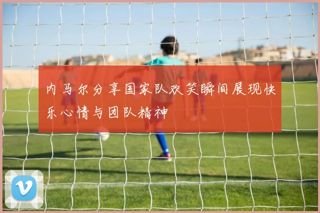 内马尔分享国家队欢笑瞬间展现快乐心情与团队精神