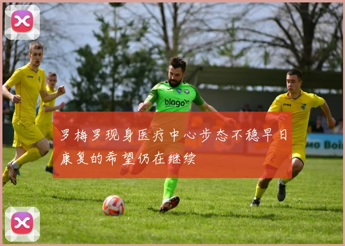 罗梅罗现身医疗中心步态不稳早日康复的希望仍在继续