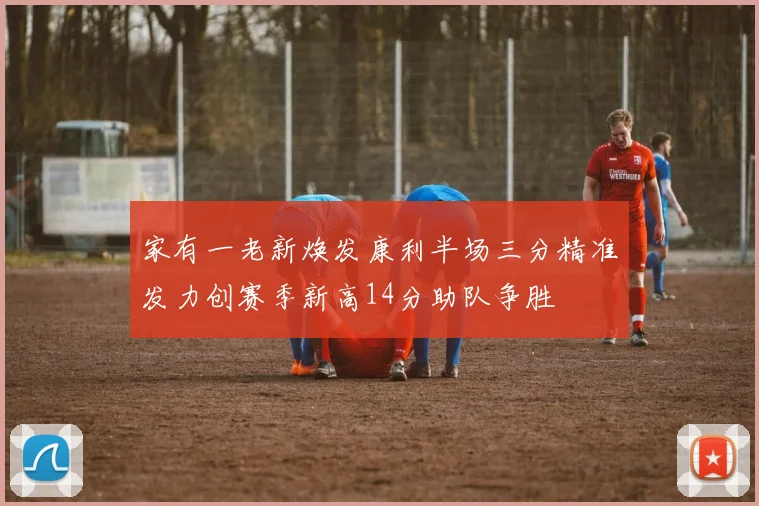 家有一老新焕发康利半场三分精准发力创赛季新高14分助队争胜