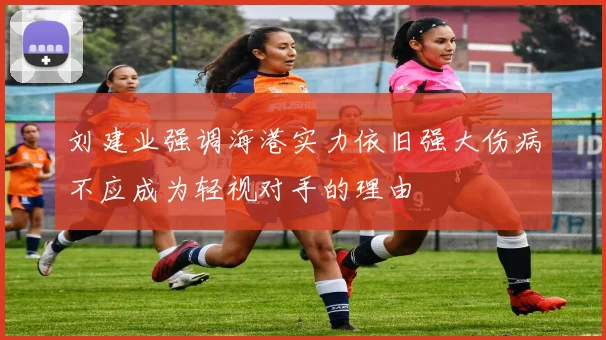 刘建业强调海港实力依旧强大伤病不应成为轻视对手的理由