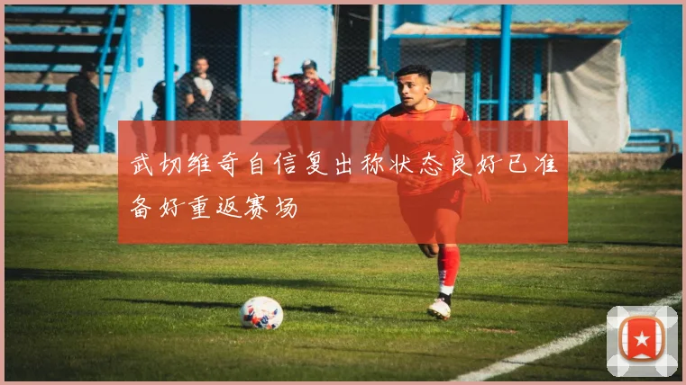 武切维奇自信复出称状态良好已准备好重返赛场