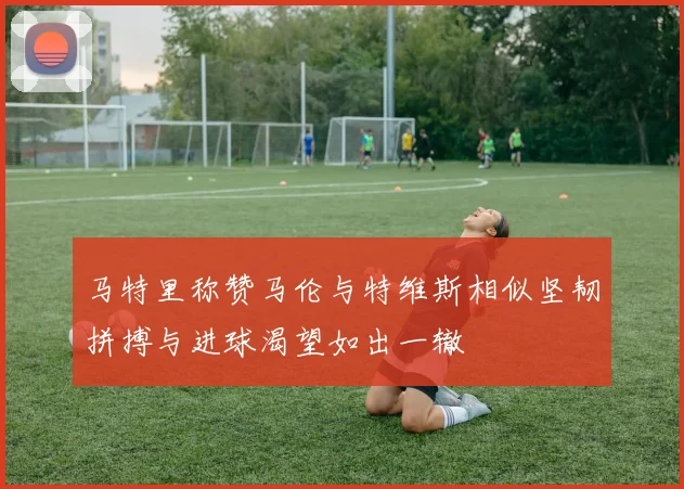 马特里称赞马伦与特维斯相似坚韧拼搏与进球渴望如出一辙