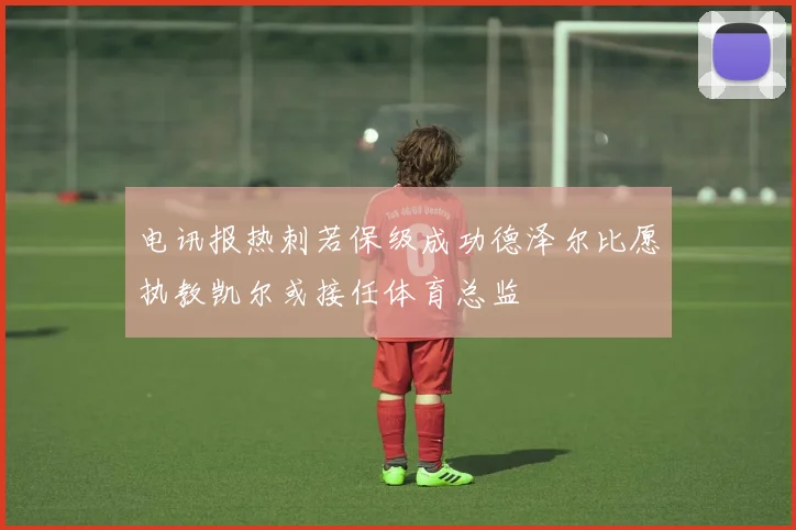 电讯报热刺若保级成功德泽尔比愿执教凯尔或接任体育总监