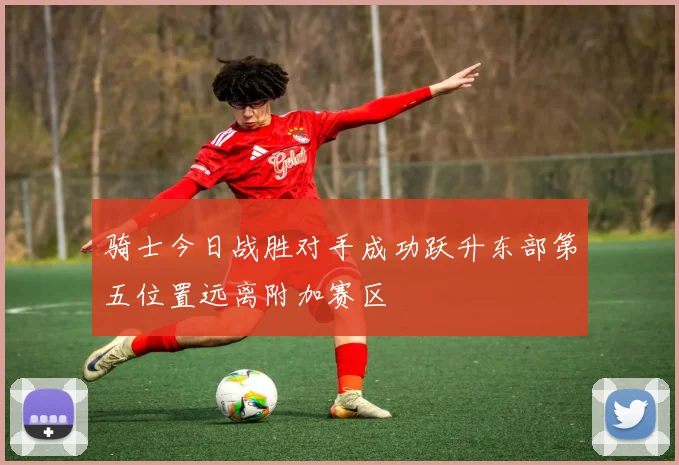 骑士今日战胜对手成功跃升东部第五位置远离附加赛区