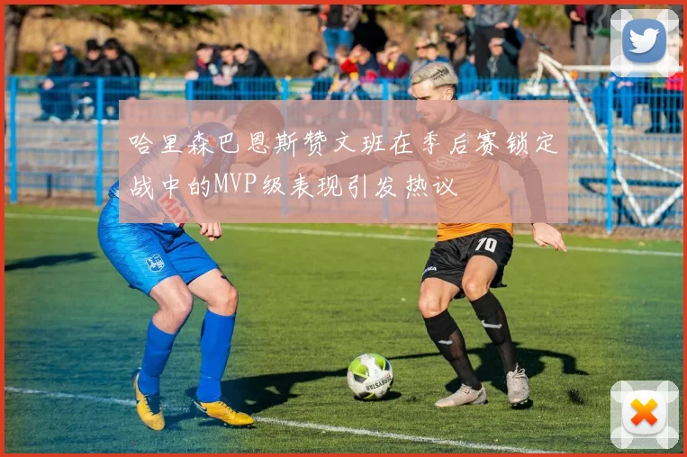 哈里森巴恩斯赞文班在季后赛锁定战中的MVP级表现引发热议