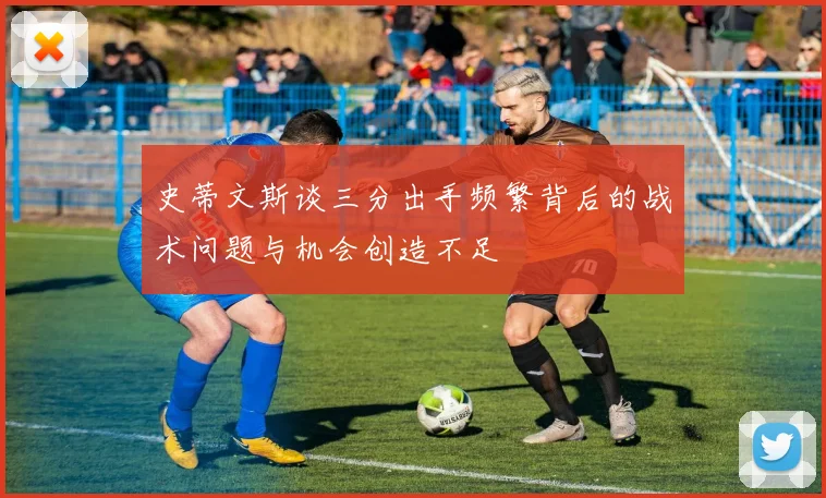 史蒂文斯谈三分出手频繁背后的战术问题与机会创造不足