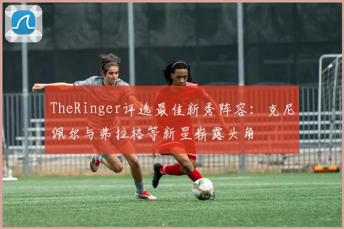 TheRinger评选最佳新秀阵容：克尼佩尔与弗拉格等新星崭露头角
